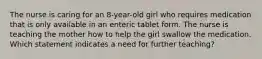 The nurse is caring for an 8-year-old girl who requires medication that is only available in an enteric tablet form. The nurse is teaching the mother how to help the girl swallow the medication. Which statement indicates a need for further teaching?