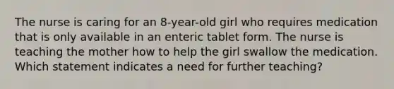 The nurse is caring for an 8-year-old girl who requires medication that is only available in an enteric tablet form. The nurse is teaching the mother how to help the girl swallow the medication. Which statement indicates a need for further teaching?