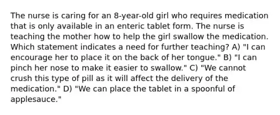 The nurse is caring for an 8-year-old girl who requires medication that is only available in an enteric tablet form. The nurse is teaching the mother how to help the girl swallow the medication. Which statement indicates a need for further teaching? A) "I can encourage her to place it on the back of her tongue." B) "I can pinch her nose to make it easier to swallow." C) "We cannot crush this type of pill as it will affect the delivery of the medication." D) "We can place the tablet in a spoonful of applesauce."