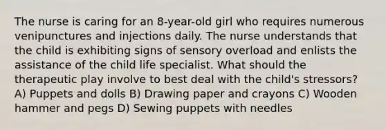 The nurse is caring for an 8-year-old girl who requires numerous venipunctures and injections daily. The nurse understands that the child is exhibiting signs of sensory overload and enlists the assistance of the child life specialist. What should the therapeutic play involve to best deal with the child's stressors? A) Puppets and dolls B) Drawing paper and crayons C) Wooden hammer and pegs D) Sewing puppets with needles