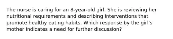 The nurse is caring for an 8-year-old girl. She is reviewing her nutritional requirements and describing interventions that promote healthy eating habits. Which response by the girl's mother indicates a need for further discussion?