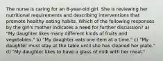 The nurse is caring for an 8-year-old girl. She is reviewing her nutritional requirements and describing interventions that promote healthy eating habits. Which of the following responses by the girl's mother indicates a need for further discussion? a) "My daughter likes many different kinds of fruits and vegetables." b) "My daughter eats one item at a time." c) "My daughter must stay at the table until she has cleaned her plate." d) "My daughter likes to have a glass of milk with her meal."