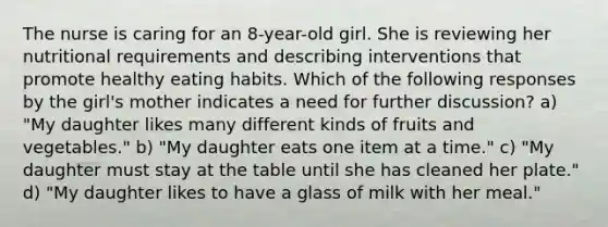 The nurse is caring for an 8-year-old girl. She is reviewing her nutritional requirements and describing interventions that promote healthy eating habits. Which of the following responses by the girl's mother indicates a need for further discussion? a) "My daughter likes many different kinds of fruits and vegetables." b) "My daughter eats one item at a time." c) "My daughter must stay at the table until she has cleaned her plate." d) "My daughter likes to have a glass of milk with her meal."