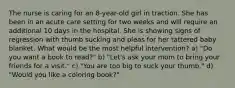 The nurse is caring for an 8-year-old girl in traction. She has been in an acute care setting for two weeks and will require an additional 10 days in the hospital. She is showing signs of regression with thumb sucking and pleas for her tattered baby blanket. What would be the most helpful intervention? a) "Do you want a book to read?" b) "Let's ask your mom to bring your friends for a visit." c) "You are too big to suck your thumb." d) "Would you like a coloring book?"