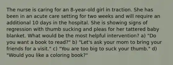 The nurse is caring for an 8-year-old girl in traction. She has been in an acute care setting for two weeks and will require an additional 10 days in the hospital. She is showing signs of regression with thumb sucking and pleas for her tattered baby blanket. What would be the most helpful intervention? a) "Do you want a book to read?" b) "Let's ask your mom to bring your friends for a visit." c) "You are too big to suck your thumb." d) "Would you like a coloring book?"