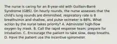 The nurse is caring for an 8-year-old with Guillain-Barré Syndrome (GBS). On hourly rounds, the nurse assesses that the child's lung sounds are diminished, respiratory rate is 8 breaths/min and shallow, and pulse oximeter is 88%. What action by the nurse takes priority? A. Administer high-flow oxygen by mask. B. Call the rapid response team; prepare for intubation. C. Encourage the patient to take slow, deep breaths. D. Have the patient use the incentive spirometer.