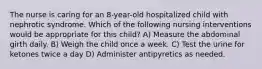The nurse is caring for an 8-year-old hospitalized child with nephrotic syndrome. Which of the following nursing interventions would be appropriate for this child? A) Measure the abdominal girth daily. B) Weigh the child once a week. C) Test the urine for ketones twice a day D) Administer antipyretics as needed.
