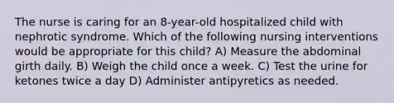 The nurse is caring for an 8-year-old hospitalized child with nephrotic syndrome. Which of the following nursing interventions would be appropriate for this child? A) Measure the abdominal girth daily. B) Weigh the child once a week. C) Test the urine for ketones twice a day D) Administer antipyretics as needed.