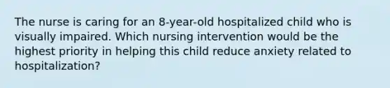 The nurse is caring for an 8-year-old hospitalized child who is visually impaired. Which nursing intervention would be the highest priority in helping this child reduce anxiety related to hospitalization?