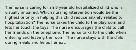 The nurse is caring for an 8-year-old hospitalized child who is visually impaired. Which nursing intervention would be the highest priority in helping this child reduce anxiety related to hospitalization? The nurse takes the child to the playroom and lets her touch the toys. The nurse encourages the child to call her friends on the telephone. The nurse talks to the child when entering and leaving the room. The nurse stays with the child during meals and helps her eat.