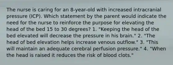 The nurse is caring for an 8-year-old with increased intracranial pressure (ICP). Which statement by the parent would indicate the need for the nurse to reinforce the purpose for elevating the head of the bed 15 to 30 degrees? 1. "Keeping the head of the bed elevated will decrease the pressure in his brain." 2. "The head of bed elevation helps increase venous outflow." 3. "This will maintain an adequate cerebral perfusion pressure." 4. "When the head is raised it reduces the risk of blood clots."