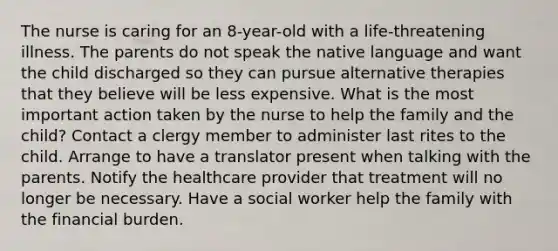 The nurse is caring for an 8-year-old with a life-threatening illness. The parents do not speak the native language and want the child discharged so they can pursue alternative therapies that they believe will be less expensive. What is the most important action taken by the nurse to help the family and the child? Contact a clergy member to administer last rites to the child. Arrange to have a translator present when talking with the parents. Notify the healthcare provider that treatment will no longer be necessary. Have a social worker help the family with the financial burden.