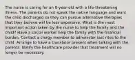 The nurse is caring for an 8-year-old with a life-threatening illness. The parents do not speak the native language and want the child discharged so they can pursue alternative therapies that they believe will be less expensive. What is the most important action taken by the nurse to help the family and the child? Have a social worker help the family with the financial burden. Contact a clergy member to administer last rites to the child. Arrange to have a translator present when talking with the parents. Notify the healthcare provider that treatment will no longer be necessary.