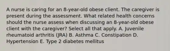 A nurse is caring for an 8-year-old obese client. The caregiver is present during the assessment. What related health concerns should the nurse assess when discussing an 8-year-old obese client with the caregiver? Select all that apply. A. Juvenile rheumatoid arthritis (JRA) B. Asthma C. Constipation D. Hypertension E. Type 2 diabetes mellitus