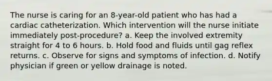 The nurse is caring for an 8-year-old patient who has had a cardiac catheterization. Which intervention will the nurse initiate immediately post-procedure? a. Keep the involved extremity straight for 4 to 6 hours. b. Hold food and fluids until gag reflex returns. c. Observe for signs and symptoms of infection. d. Notify physician if green or yellow drainage is noted.