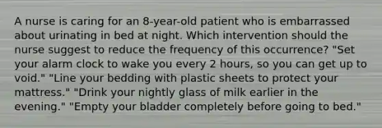 A nurse is caring for an 8-year-old patient who is embarrassed about urinating in bed at night. Which intervention should the nurse suggest to reduce the frequency of this occurrence? "Set your alarm clock to wake you every 2 hours, so you can get up to void." "Line your bedding with plastic sheets to protect your mattress." "Drink your nightly glass of milk earlier in the evening." "Empty your bladder completely before going to bed."