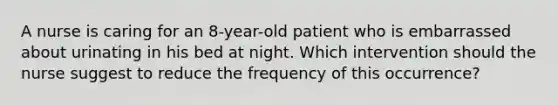 A nurse is caring for an 8-year-old patient who is embarrassed about urinating in his bed at night. Which intervention should the nurse suggest to reduce the frequency of this occurrence?