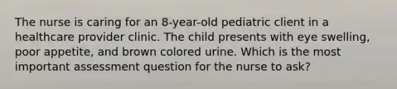 The nurse is caring for an 8-year-old pediatric client in a healthcare provider clinic. The child presents with eye swelling, poor appetite, and brown colored urine. Which is the most important assessment question for the nurse to ask?​