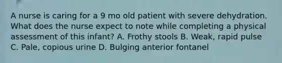 A nurse is caring for a 9 mo old patient with severe dehydration. What does the nurse expect to note while completing a physical assessment of this infant? A. Frothy stools B. Weak, rapid pulse C. Pale, copious urine D. Bulging anterior fontanel