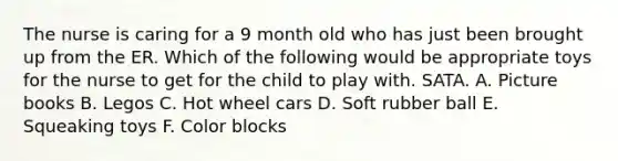 The nurse is caring for a 9 month old who has just been brought up from the ER. Which of the following would be appropriate toys for the nurse to get for the child to play with. SATA. A. Picture books B. Legos C. Hot wheel cars D. Soft rubber ball E. Squeaking toys F. Color blocks