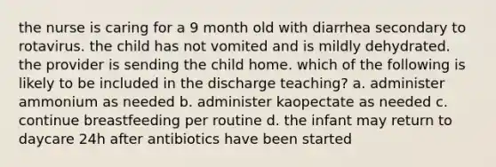 the nurse is caring for a 9 month old with diarrhea secondary to rotavirus. the child has not vomited and is mildly dehydrated. the provider is sending the child home. which of the following is likely to be included in the discharge teaching? a. administer ammonium as needed b. administer kaopectate as needed c. continue breastfeeding per routine d. the infant may return to daycare 24h after antibiotics have been started