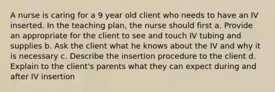 A nurse is caring for a 9 year old client who needs to have an IV inserted. In the teaching plan, the nurse should first a. Provide an appropriate for the client to see and touch IV tubing and supplies b. Ask the client what he knows about the IV and why it is necessary c. Describe the insertion procedure to the client d. Explain to the client's parents what they can expect during and after IV insertion