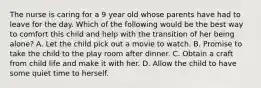 The nurse is caring for a 9 year old whose parents have had to leave for the day. Which of the following would be the best way to comfort this child and help with the transition of her being alone? A. Let the child pick out a movie to watch. B. Promise to take the child to the play room after dinner. C. Obtain a craft from child life and make it with her. D. Allow the child to have some quiet time to herself.