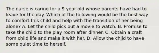 The nurse is caring for a 9 year old whose parents have had to leave for the day. Which of the following would be the best way to comfort this child and help with the transition of her being alone? A. Let the child pick out a movie to watch. B. Promise to take the child to the play room after dinner. C. Obtain a craft from child life and make it with her. D. Allow the child to have some quiet time to herself.