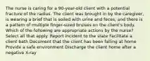 The nurse is caring for a 90-year-old client with a potential fracture of the radius. The client was brought in by the caregiver, is wearing a brief that is soiled with urine and feces, and there is a pattern of multiple finger-sized bruises on the client's body. Which of the following are appropriate actions by the nurse? Select all that apply. Report incident to the state Facilitate a client bath Document that the client has been falling at home Provide a safe environment Discharge the client home after a negative X-ray