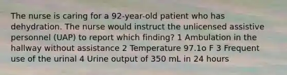 The nurse is caring for a 92-year-old patient who has dehydration. The nurse would instruct the unlicensed assistive personnel (UAP) to report which finding? 1 Ambulation in the hallway without assistance 2 Temperature 97.1o F 3 Frequent use of the urinal 4 Urine output of 350 mL in 24 hours