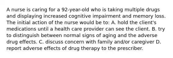 A nurse is caring for a 92-year-old who is taking multiple drugs and displaying increased cognitive impairment and memory loss. The initial action of the nurse would be to: A. hold the client's medications until a health care provider can see the client. B. try to distinguish between normal signs of aging and the adverse drug effects. C. discuss concern with family and/or caregiver D. report adverse effects of drug therapy to the prescriber.