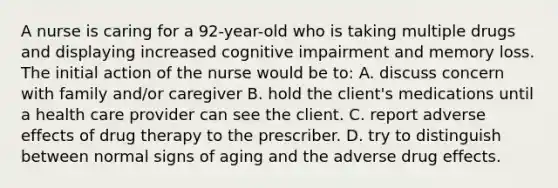 A nurse is caring for a 92-year-old who is taking multiple drugs and displaying increased cognitive impairment and memory loss. The initial action of the nurse would be to: A. discuss concern with family and/or caregiver B. hold the client's medications until a health care provider can see the client. C. report adverse effects of drug therapy to the prescriber. D. try to distinguish between normal signs of aging and the adverse drug effects.