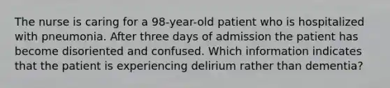 The nurse is caring for a 98-year-old patient who is hospitalized with pneumonia. After three days of admission the patient has become disoriented and confused. Which information indicates that the patient is experiencing delirium rather than dementia?