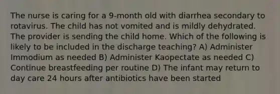 The nurse is caring for a 9-month old with diarrhea secondary to rotavirus. The child has not vomited and is mildly dehydrated. The provider is sending the child home. Which of the following is likely to be included in the discharge teaching? A) Administer Immodium as needed B) Administer Kaopectate as needed C) Continue breastfeeding per routine D) The infant may return to day care 24 hours after antibiotics have been started