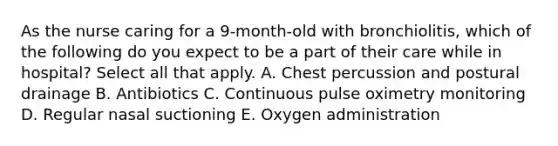 As the nurse caring for a 9-month-old with bronchiolitis, which of the following do you expect to be a part of their care while in hospital? Select all that apply. A. Chest percussion and postural drainage B. Antibiotics C. Continuous pulse oximetry monitoring D. Regular nasal suctioning E. Oxygen administration