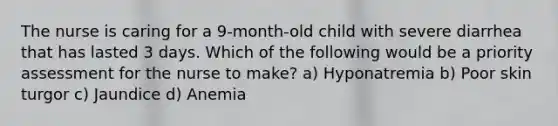 The nurse is caring for a 9-month-old child with severe diarrhea that has lasted 3 days. Which of the following would be a priority assessment for the nurse to make? a) Hyponatremia b) Poor skin turgor c) Jaundice d) Anemia