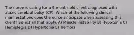 The nurse is caring for a 9-month-old client diagnosed with ataxic cerebral palsy (CP). Which of the following clinical manifestations does the nurse anticipate when assessing this client? Select all that apply. A) Muscle instability B) Hypotonia C) Hemiplegia D) Hypertonia E) Tremors