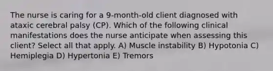 The nurse is caring for a 9-month-old client diagnosed with ataxic cerebral palsy (CP). Which of the following clinical manifestations does the nurse anticipate when assessing this client? Select all that apply. A) Muscle instability B) Hypotonia C) Hemiplegia D) Hypertonia E) Tremors