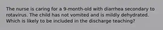 The nurse is caring for a 9-month-old with diarrhea secondary to rotavirus. The child has not vomited and is mildly dehydrated. Which is likely to be included in the discharge teaching?