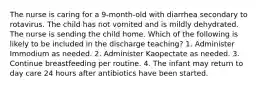 The nurse is caring for a 9-month-old with diarrhea secondary to rotavirus. The child has not vomited and is mildly dehydrated. The nurse is sending the child home. Which of the following is likely to be included in the discharge teaching? 1. Administer Immodium as needed. 2. Administer Kaopectate as needed. 3. Continue breastfeeding per routine. 4. The infant may return to day care 24 hours after antibiotics have been started.