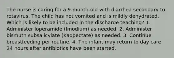 The nurse is caring for a 9-month-old with diarrhea secondary to rotavirus. The child has not vomited and is mildly dehydrated. Which is likely to be included in the discharge teaching? 1. Administer loperamide (Imodium) as needed. 2. Administer bismuth subsalicylate (Kaopectate) as needed. 3. Continue breastfeeding per routine. 4. The infant may return to day care 24 hours after antibiotics have been started.