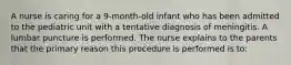 A nurse is caring for a 9-month-old infant who has been admitted to the pediatric unit with a tentative diagnosis of meningitis. A lumbar puncture is performed. The nurse explains to the parents that the primary reason this procedure is performed is to: