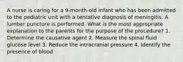 A nurse is caring for a 9-month-old infant who has been admitted to the pediatric unit with a tentative diagnosis of meningitis. A lumber puncture is performed. What is the most appropriate explanation to the parents for the purpose of the procedure? 1. Determine the causative agent 2. Measure the spinal fluid glucose level 3. Reduce the intracranial pressure 4. Identify the presence of blood