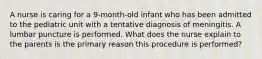 A nurse is caring for a 9-month-old infant who has been admitted to the pediatric unit with a tentative diagnosis of meningitis. A lumbar puncture is performed. What does the nurse explain to the parents is the primary reason this procedure is performed?