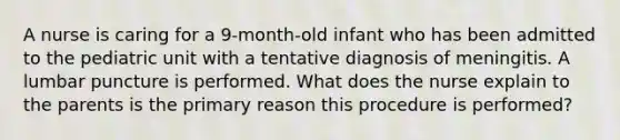 A nurse is caring for a 9-month-old infant who has been admitted to the pediatric unit with a tentative diagnosis of meningitis. A lumbar puncture is performed. What does the nurse explain to the parents is the primary reason this procedure is performed?