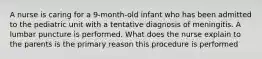 A nurse is caring for a 9-month-old infant who has been admitted to the pediatric unit with a tentative diagnosis of meningitis. A lumbar puncture is performed. What does the nurse explain to the parents is the primary reason this procedure is performed