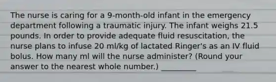 The nurse is caring for a 9-month-old infant in the emergency department following a traumatic injury. The infant weighs 21.5 pounds. In order to provide adequate fluid resuscitation, the nurse plans to infuse 20 ml/kg of lactated Ringer's as an IV fluid bolus. How many ml will the nurse administer? (Round your answer to the nearest whole number.) _________