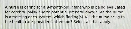 A nurse is caring for a 9-month-old infant who is being evaluated for cerebral palsy due to potential prenatal anoxia. As the nurse is assessing each system, which finding(s) will the nurse bring to the health care provider's attention? Select all that apply.