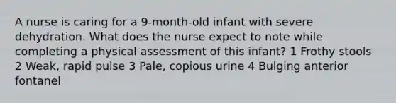 A nurse is caring for a 9-month-old infant with severe dehydration. What does the nurse expect to note while completing a physical assessment of this infant? 1 Frothy stools 2 Weak, rapid pulse 3 Pale, copious urine 4 Bulging anterior fontanel