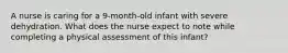 A nurse is caring for a 9-month-old infant with severe dehydration. What does the nurse expect to note while completing a physical assessment of this infant?